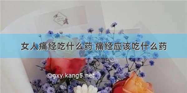 女人痛经吃什么药 痛经应该吃什么药