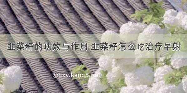 韭菜籽的功效与作用 韭菜籽怎么吃治疗早射