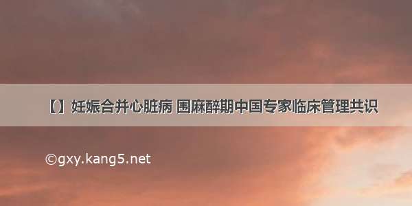 【】妊娠合并心脏病 围麻醉期中国专家临床管理共识