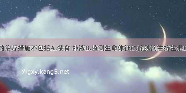 目前应采取的治疗措施不包括A.禁食 补液B.监测生命体征C.静脉滴注抗生素D.肌内注射吗