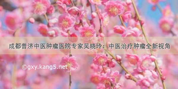 成都普济中医肿瘤医院专家吴晓玲：中医治疗肿瘤全新视角