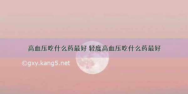 高血压吃什么药最好 轻度高血压吃什么药最好