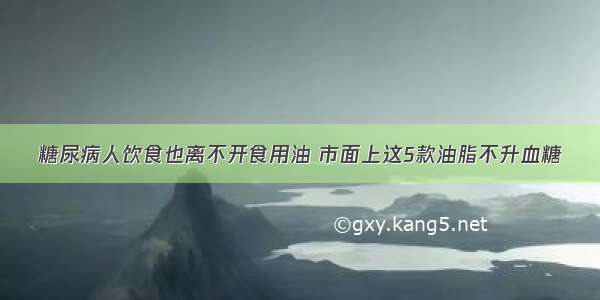 糖尿病人饮食也离不开食用油 市面上这5款油脂不升血糖