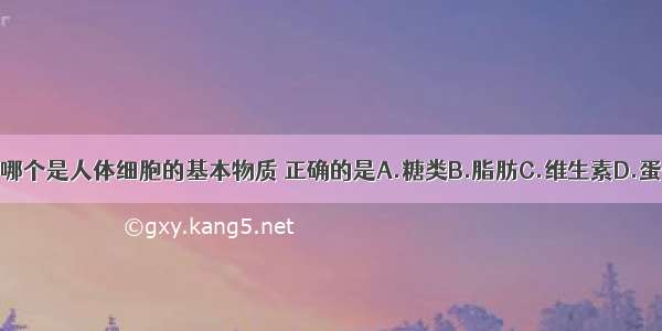 下列哪个是人体细胞的基本物质 正确的是A.糖类B.脂肪C.维生素D.蛋白质