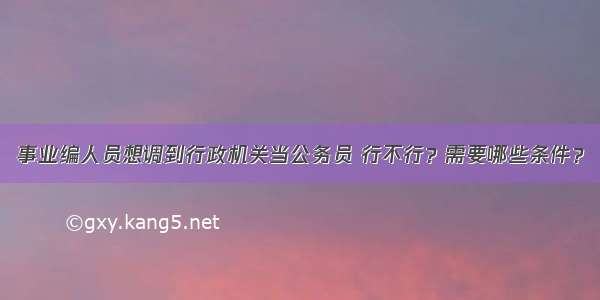 事业编人员想调到行政机关当公务员 行不行？需要哪些条件？