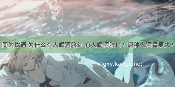 同为饮酒 为什么有人喝酒脸红 有人喝酒脸白？哪种人酒量更大？