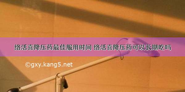 络活喜降压药最佳服用时间 络活喜降压药可以长期吃吗