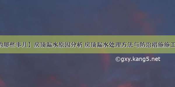 【屋顶的那些事儿】房顶漏水原因分析 房顶漏水处理方法与防治措施施工工艺讲解