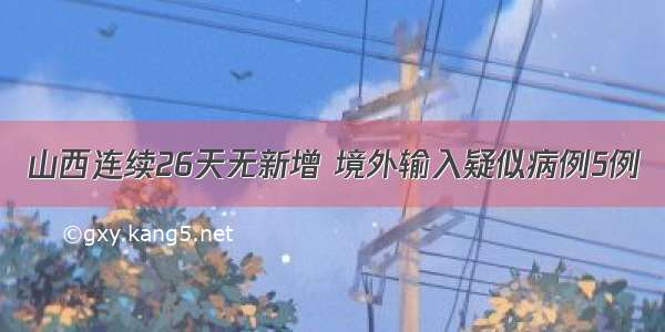 山西连续26天无新增 境外输入疑似病例5例