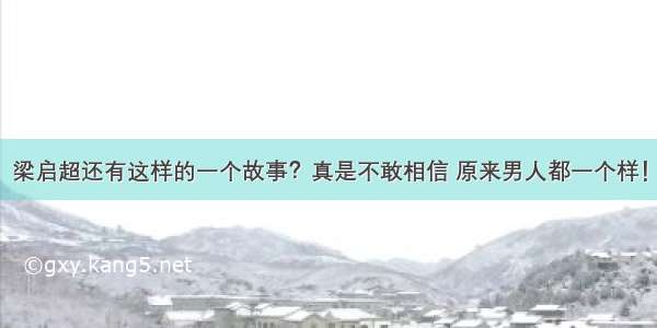 梁启超还有这样的一个故事？真是不敢相信 原来男人都一个样！