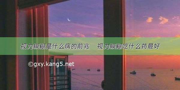 视力模糊是什么病的前兆   视力模糊吃什么药最好