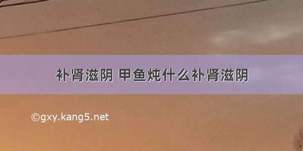 补肾滋阴 甲鱼炖什么补肾滋阴