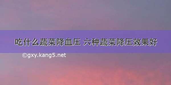 吃什么蔬菜降血压 六种蔬菜降压效果好