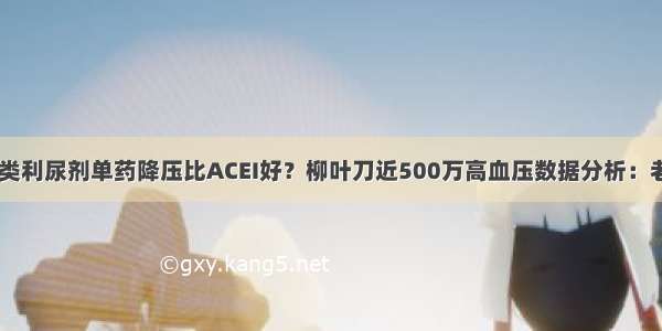 你信吗 噻嗪类利尿剂单药降压比ACEI好？柳叶刀近500万高血压数据分析：老药使心血管