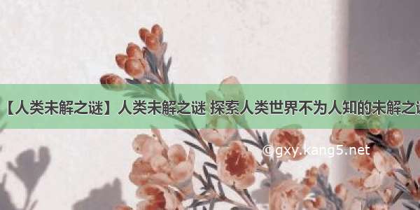 【人类未解之谜】人类未解之谜 探索人类世界不为人知的未解之谜