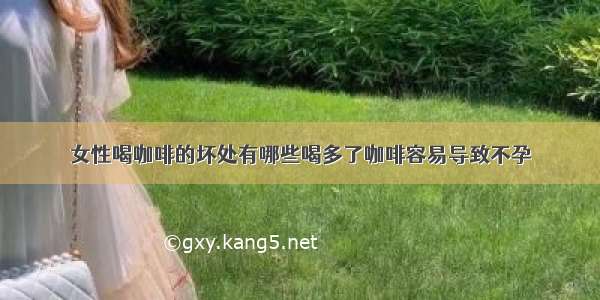 女性喝咖啡的坏处有哪些喝多了咖啡容易导致不孕