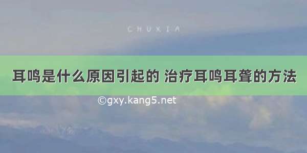 耳鸣是什么原因引起的 治疗耳鸣耳聋的方法