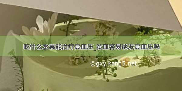 吃什么水果能治疗高血压_贫血容易诱发高血压吗