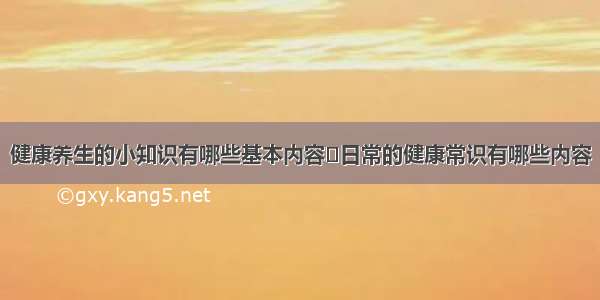 健康养生的小知识有哪些基本内容	日常的健康常识有哪些内容