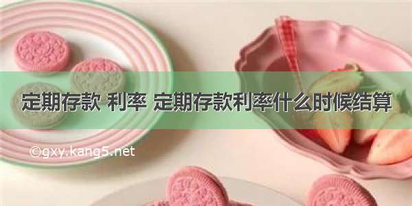 定期存款 利率 定期存款利率什么时候结算