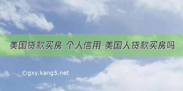 美国贷款买房 个人信用 美国人贷款买房吗