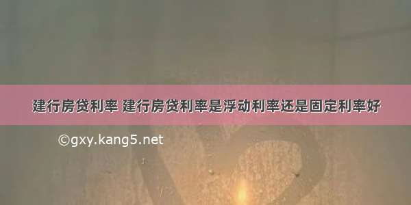 建行房贷利率 建行房贷利率是浮动利率还是固定利率好