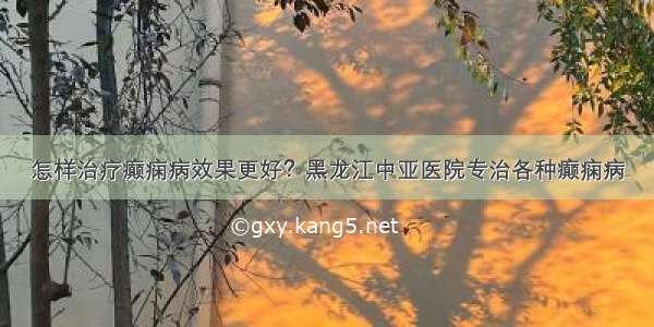 怎样治疗癫痫病效果更好？黑龙江中亚医院专治各种癫痫病