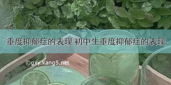 重度抑郁症的表现 初中生重度抑郁症的表现