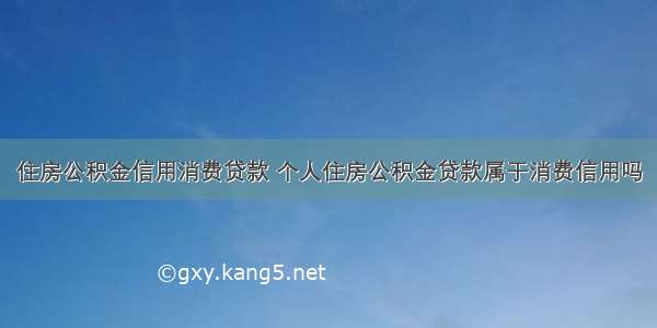 住房公积金信用消费贷款 个人住房公积金贷款属于消费信用吗