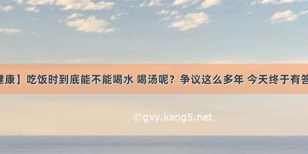 【健康】吃饭时到底能不能喝水 喝汤呢？争议这么多年 今天终于有答案了