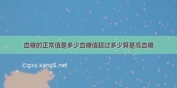 血糖的正常值是多少血糖值超过多少算是高血糖