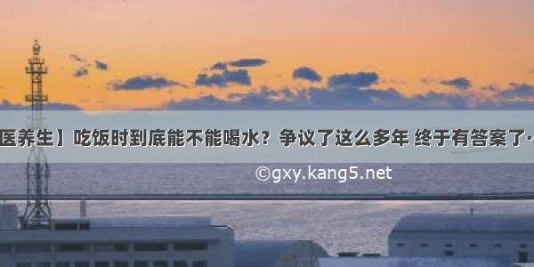 【医养生】吃饭时到底能不能喝水？争议了这么多年 终于有答案了······