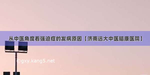 从中医角度看强迫症的发病原因【济南远大中医脑康医院】