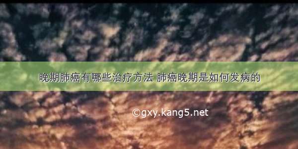 晚期肺癌有哪些治疗方法 肺癌晚期是如何发病的