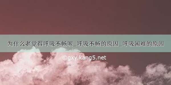 为什么老觉得呼吸不畅呢_呼吸不畅的原因_呼吸困难的原因