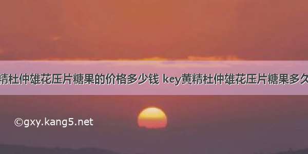 key黄精杜仲雄花压片糖果的价格多少钱 key黄精杜仲雄花压片糖果多久有效果