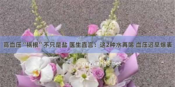 高血压“祸根”不只是盐 医生直言：这2种水再喝 血压迟早爆表