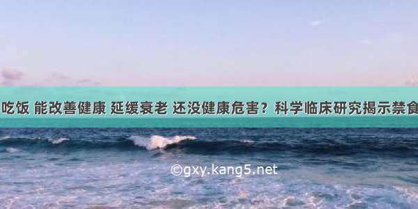 隔一天不吃饭 能改善健康 延缓衰老 还没健康危害？科学临床研究揭示禁食生理机制