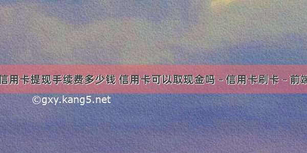 信用卡提现手续费多少钱 信用卡可以取现金吗 – 信用卡刷卡 – 前端