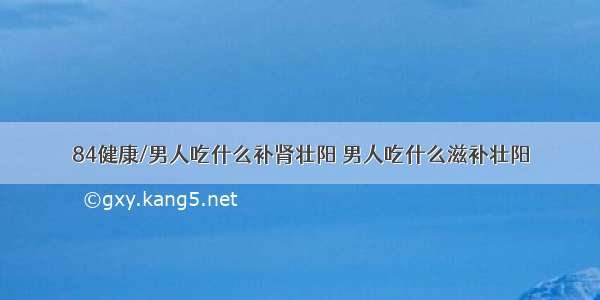 84健康/男人吃什么补肾壮阳 男人吃什么滋补壮阳