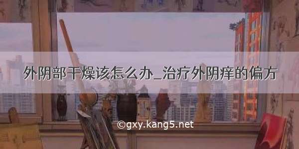 外阴部干燥该怎么办_治疗外阴痒的偏方