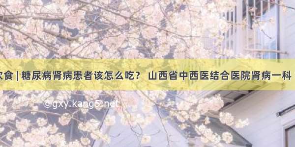 肾病饮食 | 糖尿病肾病患者该怎么吃？ 山西省中西医结合医院肾病一科 胡俊娜