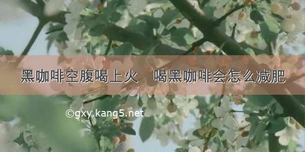 黑咖啡空腹喝上火	喝黑咖啡会怎么减肥