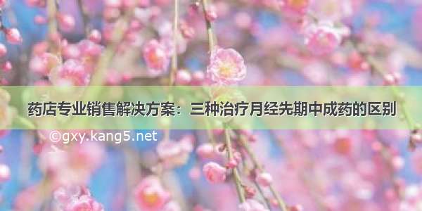 药店专业销售解决方案：三种治疗月经先期中成药的区别