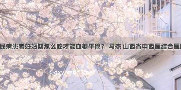 「答疑」糖尿病患者妊娠期怎么吃才能血糖平稳？ 马杰 山西省中西医结合医院内分泌二科