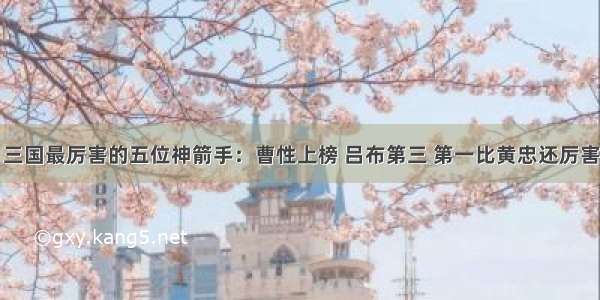 三国最厉害的五位神箭手：曹性上榜 吕布第三 第一比黄忠还厉害