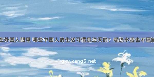 在外国人眼里 哪些中国人的生活习惯是逆天的？喝热水我也不理解