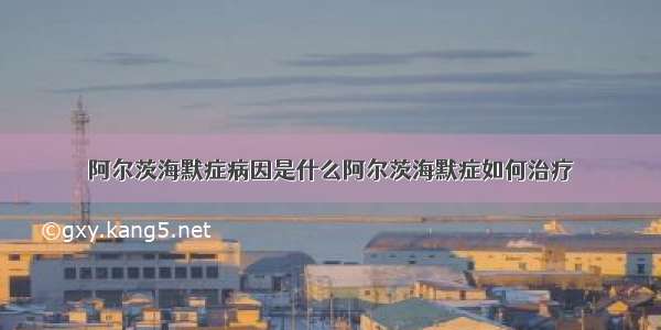 阿尔茨海默症病因是什么阿尔茨海默症如何治疗