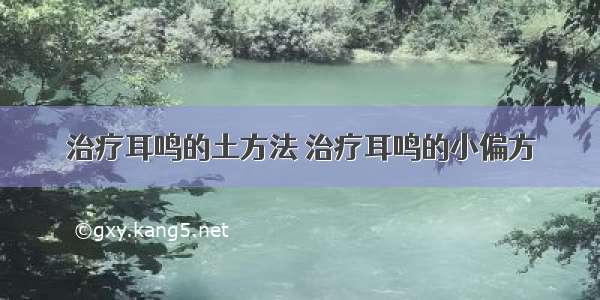 治疗耳鸣的土方法 治疗耳鸣的小偏方