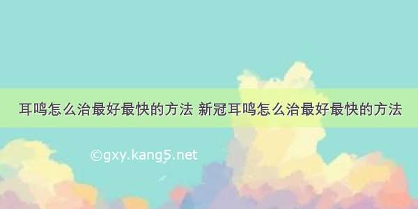 耳鸣怎么治最好最快的方法 新冠耳鸣怎么治最好最快的方法